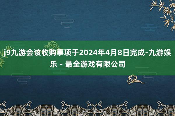 j9九游会该收购事项于2024年4月8日完成-九游娱乐 - 最全游戏有限公司