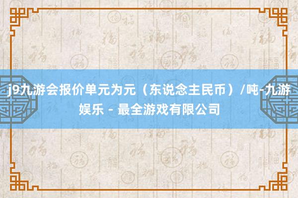 j9九游会报价单元为元（东说念主民币）/吨-九游娱乐 - 最全游戏有限公司