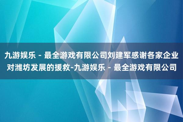 九游娱乐 - 最全游戏有限公司刘建军感谢各家企业对潍坊发展的援救-九游娱乐 - 最全游戏有限公司