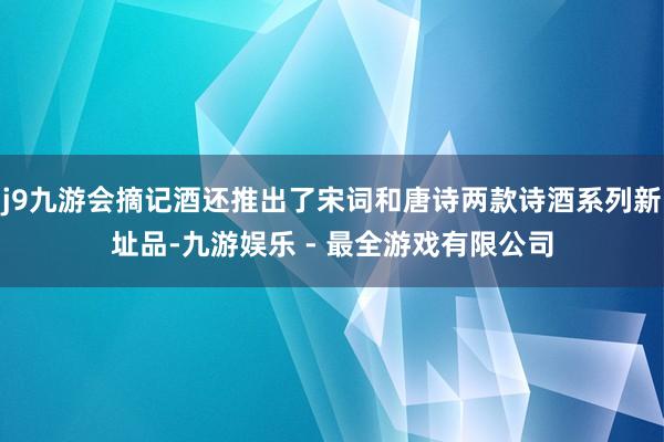 j9九游会摘记酒还推出了宋词和唐诗两款诗酒系列新址品-九游娱乐 - 最全游戏有限公司