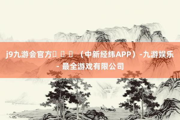 j9九游会官方​​​（中新经纬APP）-九游娱乐 - 最全游戏有限公司