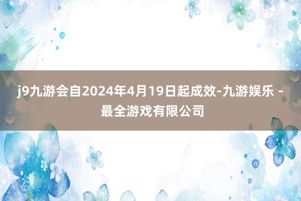 j9九游会自2024年4月19日起成效-九游娱乐 - 最全游戏有限公司