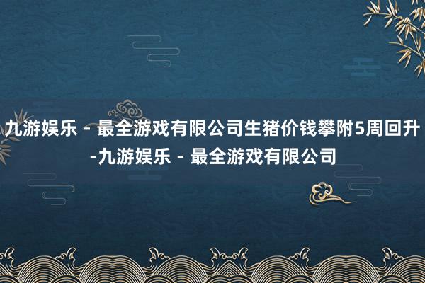 九游娱乐 - 最全游戏有限公司生猪价钱攀附5周回升-九游娱乐 - 最全游戏有限公司