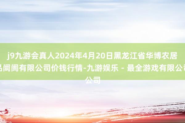 j9九游会真人2024年4月20日黑龙江省华博农居品阛阓有限公司价钱行情-九游娱乐 - 最全游戏有限公司