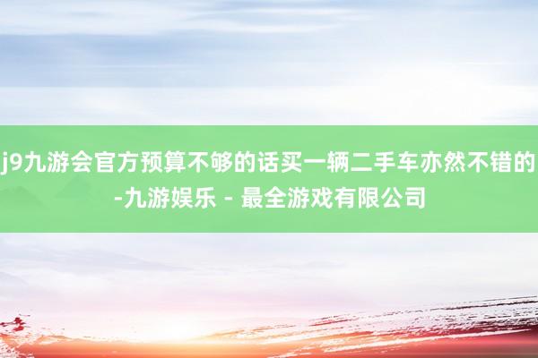 j9九游会官方预算不够的话买一辆二手车亦然不错的-九游娱乐 - 最全游戏有限公司