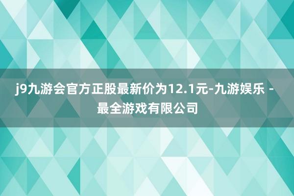 j9九游会官方正股最新价为12.1元-九游娱乐 - 最全游戏有限公司