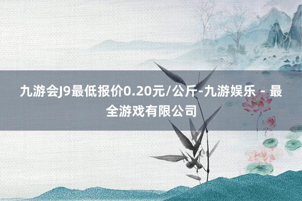 九游会J9最低报价0.20元/公斤-九游娱乐 - 最全游戏有限公司