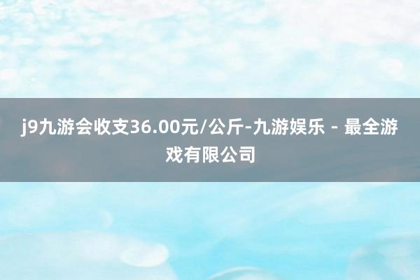 j9九游会收支36.00元/公斤-九游娱乐 - 最全游戏有限公司