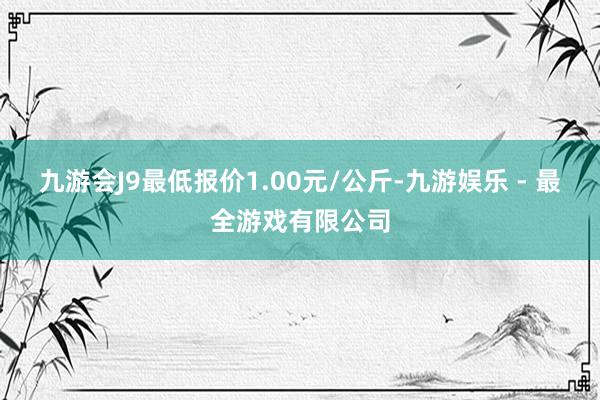 九游会J9最低报价1.00元/公斤-九游娱乐 - 最全游戏有限公司