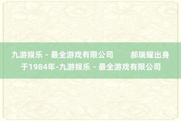 九游娱乐 - 最全游戏有限公司        郝瑞耀出身于1984年-九游娱乐 - 最全游戏有限公司