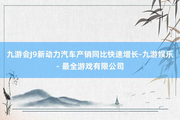 九游会J9新动力汽车产销同比快速增长-九游娱乐 - 最全游戏有限公司