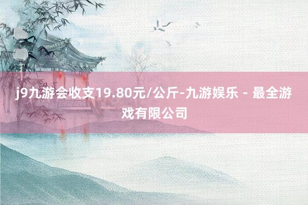 j9九游会收支19.80元/公斤-九游娱乐 - 最全游戏有限公司