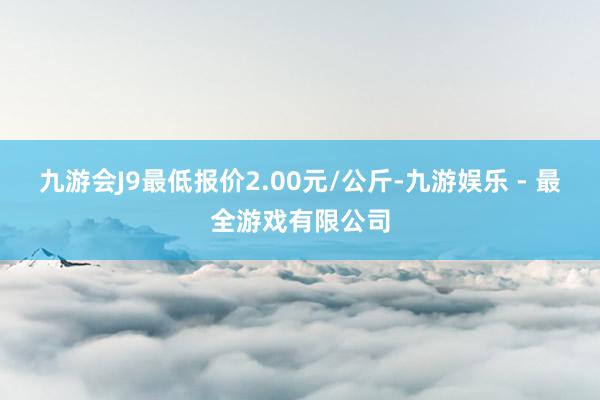 九游会J9最低报价2.00元/公斤-九游娱乐 - 最全游戏有限公司