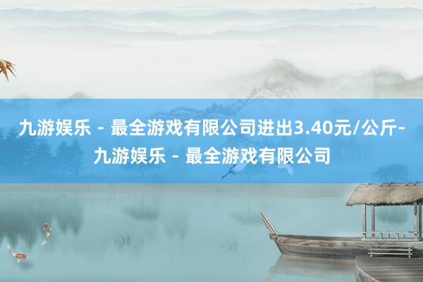 九游娱乐 - 最全游戏有限公司进出3.40元/公斤-九游娱乐 - 最全游戏有限公司