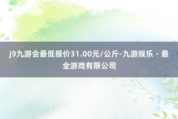 j9九游会最低报价31.00元/公斤-九游娱乐 - 最全游戏有限公司