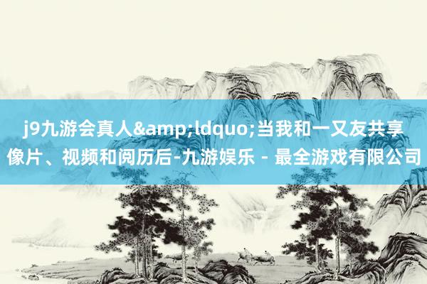 j9九游会真人&ldquo;当我和一又友共享像片、视频和阅历后-九游娱乐 - 最全游戏有限公司