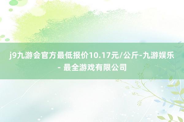 j9九游会官方最低报价10.17元/公斤-九游娱乐 - 最全游戏有限公司