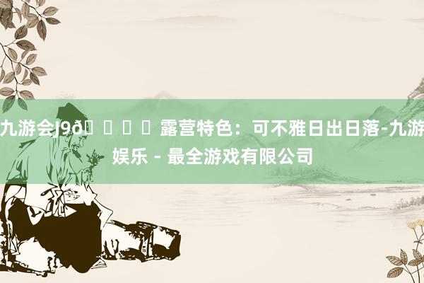 九游会J9🏕️露营特色：可不雅日出日落-九游娱乐 - 最全游戏有限公司