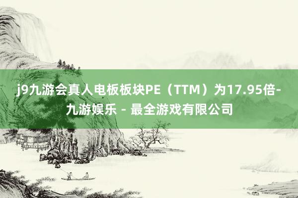 j9九游会真人电板板块PE（TTM）为17.95倍-九游娱乐 - 最全游戏有限公司