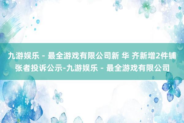 九游娱乐 - 最全游戏有限公司新 华 齐新增2件铺张者投诉公示-九游娱乐 - 最全游戏有限公司