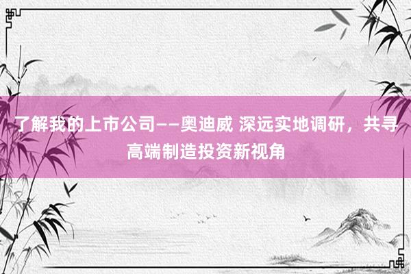 了解我的上市公司——奥迪威 深远实地调研，共寻高端制造投资新视角