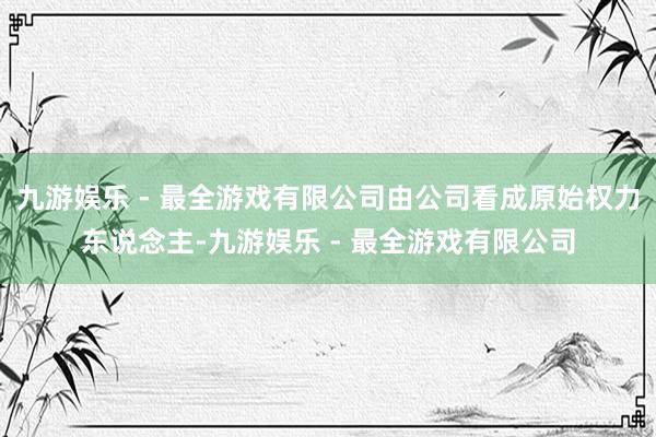 九游娱乐 - 最全游戏有限公司由公司看成原始权力东说念主-九游娱乐 - 最全游戏有限公司