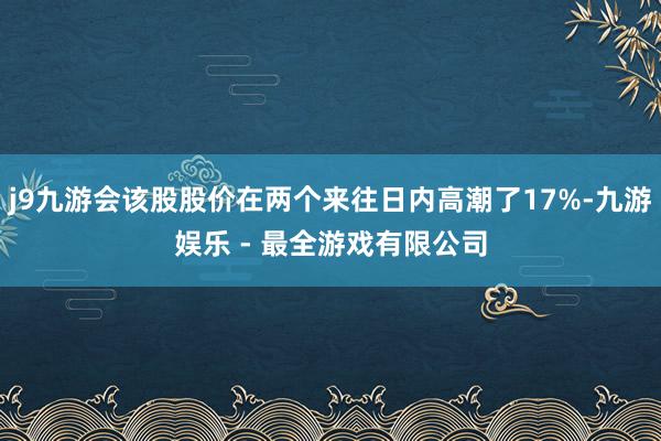 j9九游会该股股价在两个来往日内高潮了17%-九游娱乐 - 最全游戏有限公司