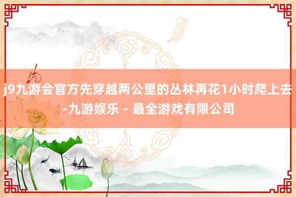 j9九游会官方先穿越两公里的丛林再花1小时爬上去-九游娱乐 - 最全游戏有限公司