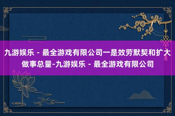 九游娱乐 - 最全游戏有限公司一是效劳默契和扩大做事总量-九游娱乐 - 最全游戏有限公司