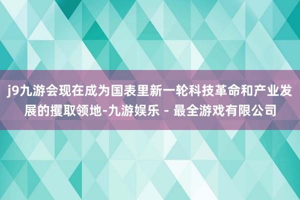 j9九游会现在成为国表里新一轮科技革命和产业发展的攫取领地-九游娱乐 - 最全游戏有限公司