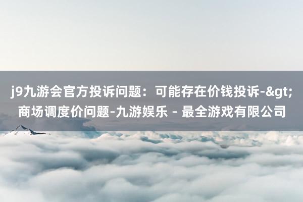 j9九游会官方投诉问题：可能存在价钱投诉->商场调度价问题-九游娱乐 - 最全游戏有限公司