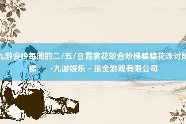 九游会J9每周的二/五/日霓裳花蚁合阶梯骗骗花诛讨阶梯      -九游娱乐 - 最全游戏有限公司