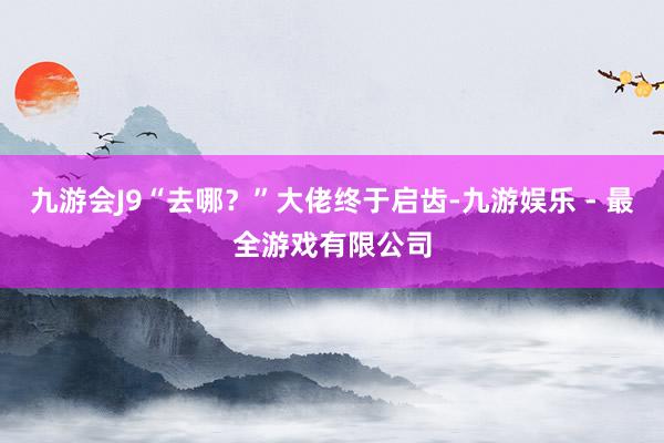 九游会J9“去哪？”大佬终于启齿-九游娱乐 - 最全游戏有限公司