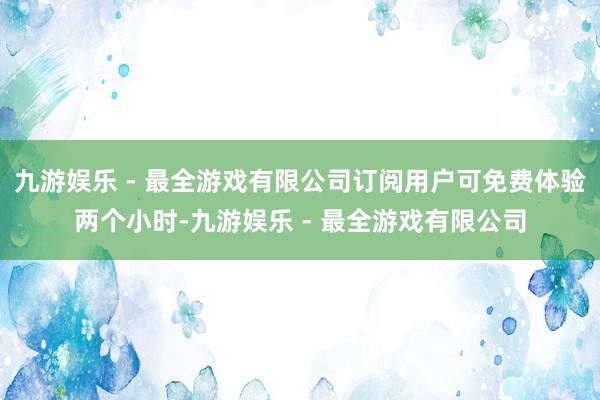 九游娱乐 - 最全游戏有限公司订阅用户可免费体验两个小时-九游娱乐 - 最全游戏有限公司