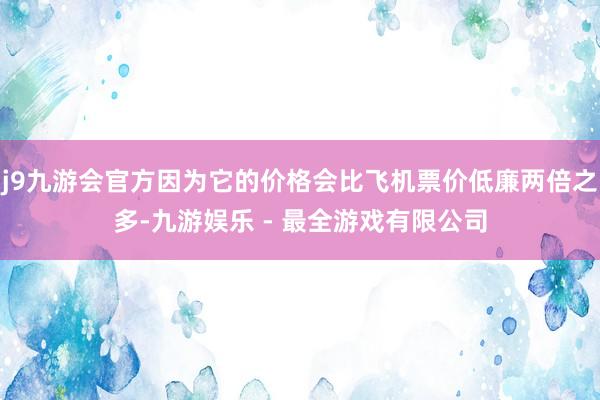 j9九游会官方因为它的价格会比飞机票价低廉两倍之多-九游娱乐 - 最全游戏有限公司