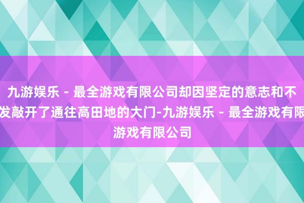 九游娱乐 - 最全游戏有限公司却因坚定的意志和不懈奋发敲开了通往高田地的大门-九游娱乐 - 最全游戏有限公司