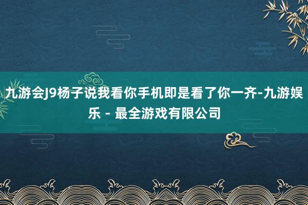 九游会J9杨子说我看你手机即是看了你一齐-九游娱乐 - 最全游戏有限公司