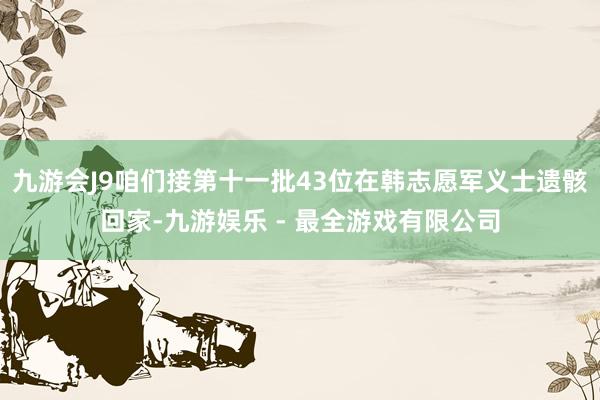 九游会J9咱们接第十一批43位在韩志愿军义士遗骸回家-九游娱乐 - 最全游戏有限公司