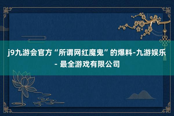 j9九游会官方“所谓网红魔鬼”的爆料-九游娱乐 - 最全游戏有限公司