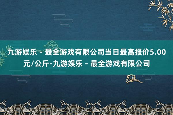 九游娱乐 - 最全游戏有限公司当日最高报价5.00元/公斤-九游娱乐 - 最全游戏有限公司