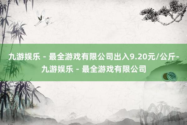 九游娱乐 - 最全游戏有限公司出入9.20元/公斤-九游娱乐 - 最全游戏有限公司