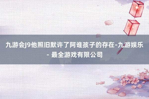 九游会J9他照旧默许了阿谁孩子的存在-九游娱乐 - 最全游戏有限公司