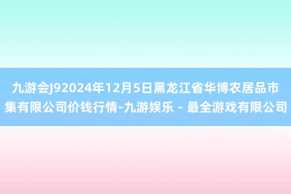 九游会J92024年12月5日黑龙江省华博农居品市集有限公司价钱行情-九游娱乐 - 最全游戏有限公司