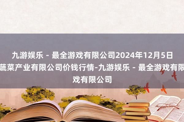 九游娱乐 - 最全游戏有限公司2024年12月5日鲁南蔬菜产业有限公司价钱行情-九游娱乐 - 最全游戏有限公司