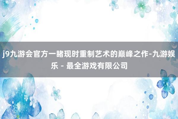 j9九游会官方一睹现时重制艺术的巅峰之作-九游娱乐 - 最全游戏有限公司