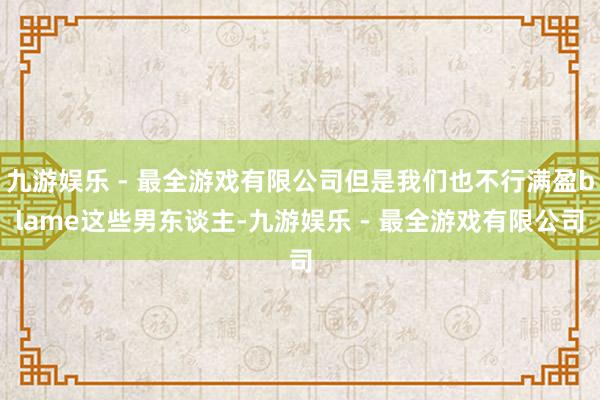 九游娱乐 - 最全游戏有限公司但是我们也不行满盈blame这些男东谈主-九游娱乐 - 最全游戏有限公司