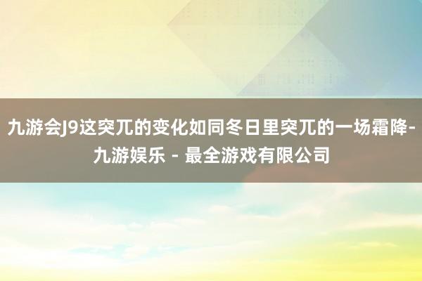 九游会J9这突兀的变化如同冬日里突兀的一场霜降-九游娱乐 - 最全游戏有限公司