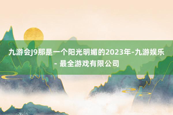 九游会J9那是一个阳光明媚的2023年-九游娱乐 - 最全游戏有限公司