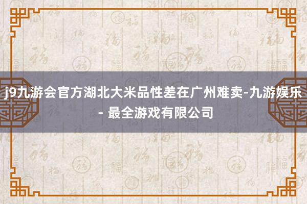 j9九游会官方湖北大米品性差在广州难卖-九游娱乐 - 最全游戏有限公司