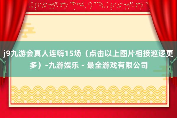 j9九游会真人连嗨15场（点击以上图片相接巡逻更多）-九游娱乐 - 最全游戏有限公司